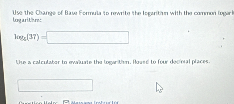 Use the Change of Base Formula to rewrite the logarithm with the common logari 
logarithm:
log _5(37)=□
Use a calculator to evaluate the logarithm. Round to four decimal places. 
^ d=frac 1/2x_1/2
Question Heln: Message instructor