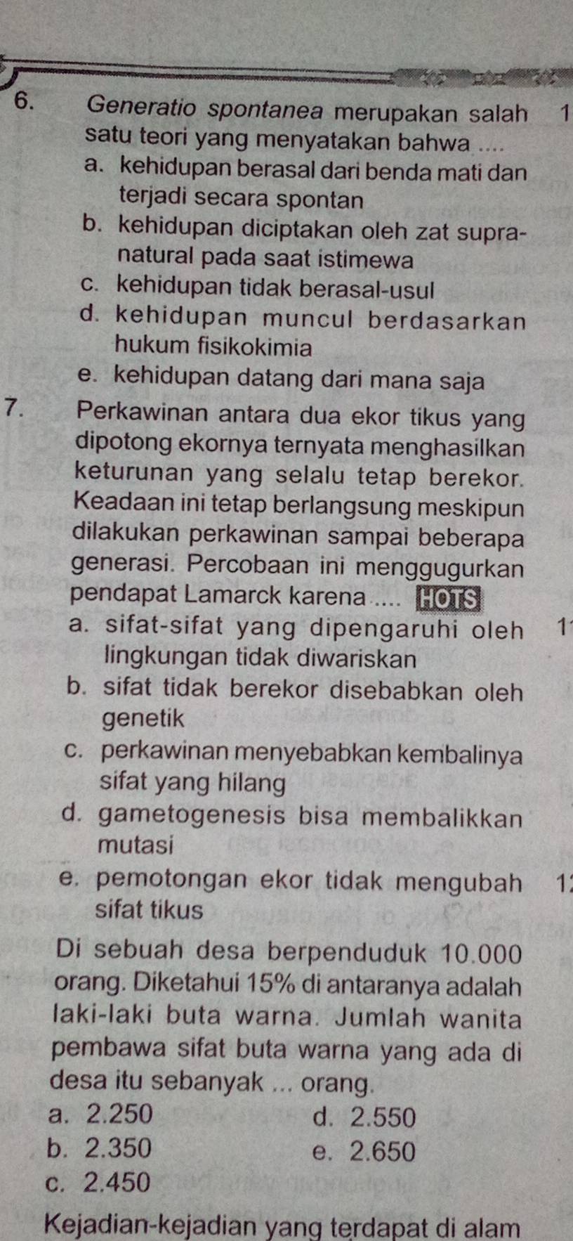 Generatio spontanea merupakan salah 1
satu teori yang menyatakan bahwa ....
a. kehidupan berasal dari benda mati dan
terjadi secara spontan
b. kehidupan diciptakan oleh zat supra-
natural pada saat istimewa
c. kehidupan tidak berasal-usul
d. kehidupan muncul berdasarkan
hukum fisikokimia
e. kehidupan datang dari mana saja
7. Perkawinan antara dua ekor tikus yang
dipotong ekornya ternyata menghasilkan
keturunan yang selalu tetap berekor.
Keadaan ini tetap berlangsung meskipun
dilakukan perkawinan sampai beberapa
generasi. Percobaan ini menggugurkan
pendapat Lamarck karena .... HOTS
a. sifat-sifat yang dipengaruhi oleh 1
lingkungan tidak diwariskan
b. sifat tidak berekor disebabkan oleh
genetik
c. perkawinan menyebabkan kembalinya
sifat yang hilang
d. gametogenesis bisa membalikkan
mutasi
e. pemotongan ekor tidak mengubah 1:
sifat tikus
Di sebuah desa berpenduduk 10.000
orang. Diketahui 15% di antaranya adalah
laki-laki buta warna. Jumlah wanita
pembawa sifat buta warna yang ada di
desa itu sebanyak ... orang.
a. 2.250 d. 2.550
b. 2.350 e. 2.650
c. 2.450
Kejadian-kejadian yang terdapat di alam