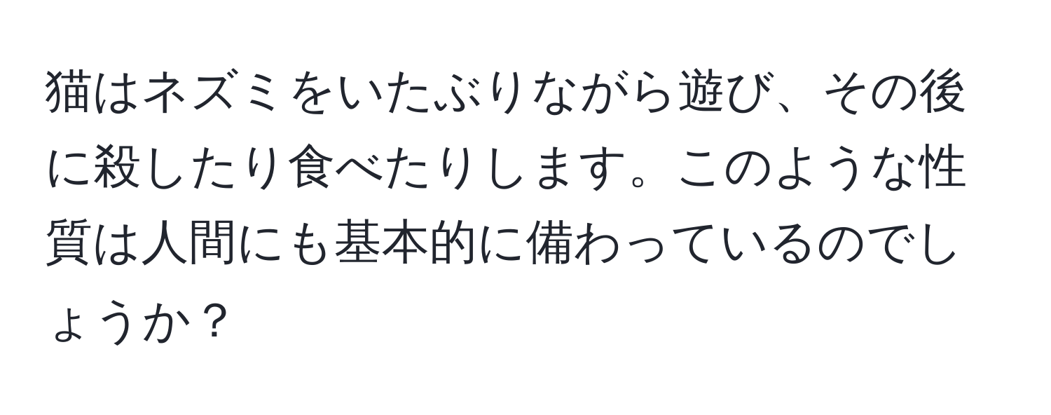 猫はネズミをいたぶりながら遊び、その後に殺したり食べたりします。このような性質は人間にも基本的に備わっているのでしょうか？