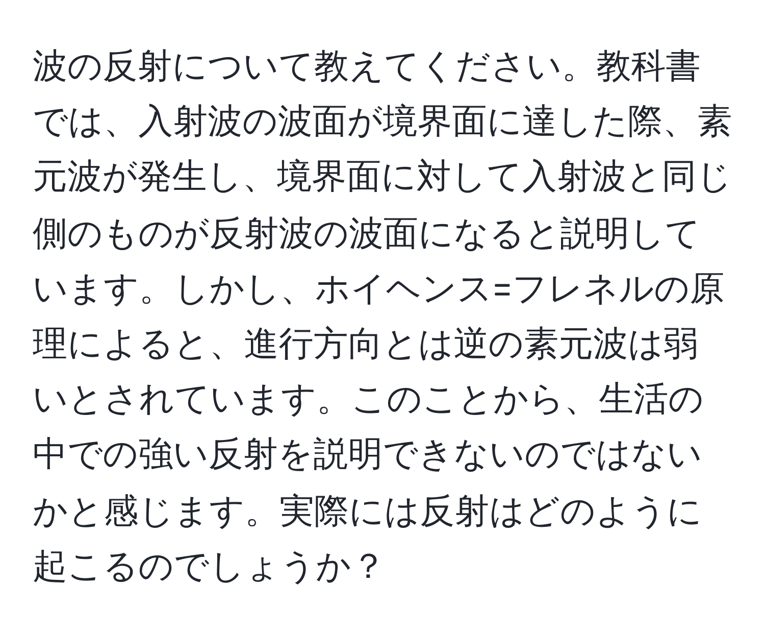 波の反射について教えてください。教科書では、入射波の波面が境界面に達した際、素元波が発生し、境界面に対して入射波と同じ側のものが反射波の波面になると説明しています。しかし、ホイヘンス=フレネルの原理によると、進行方向とは逆の素元波は弱いとされています。このことから、生活の中での強い反射を説明できないのではないかと感じます。実際には反射はどのように起こるのでしょうか？