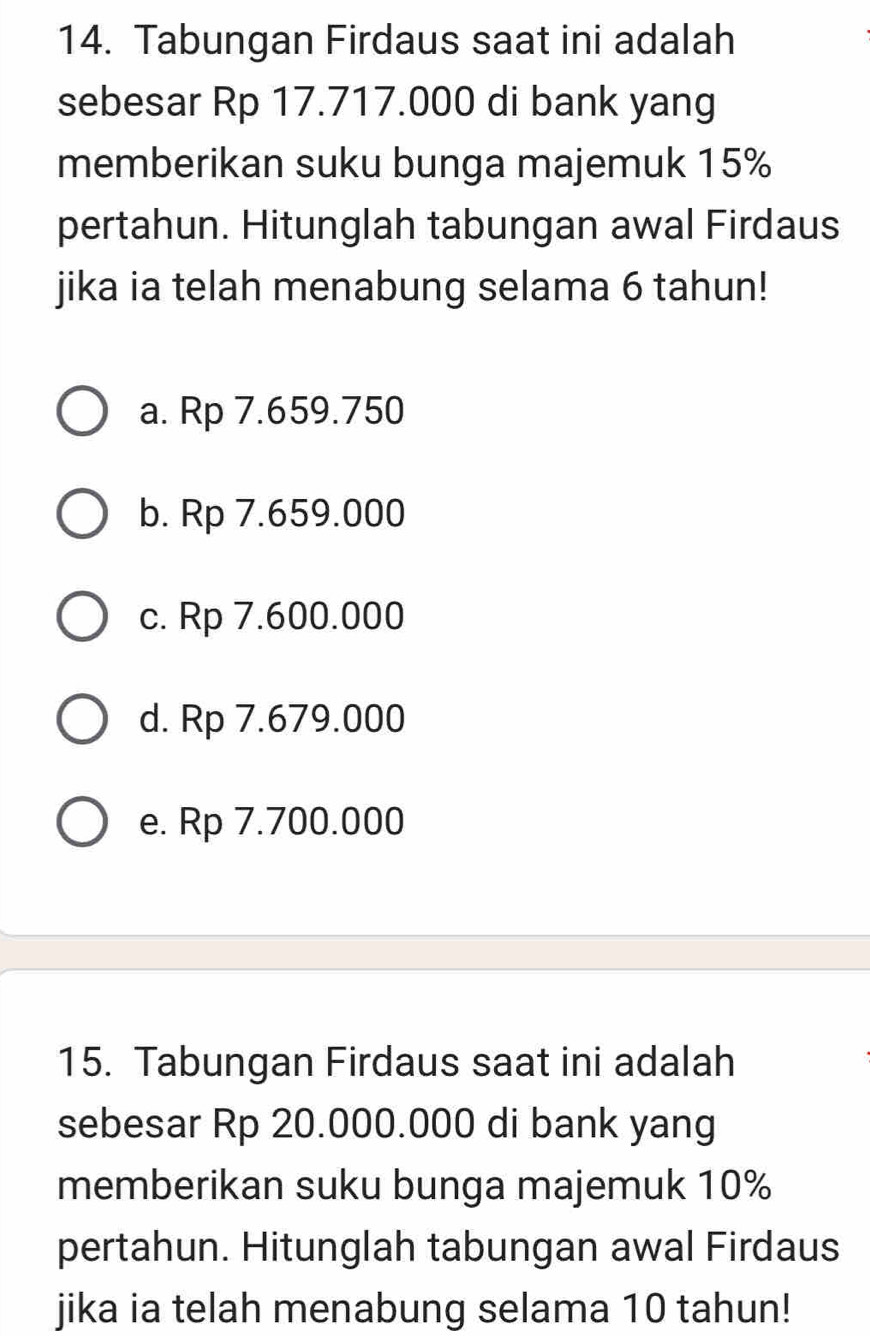 Tabungan Firdaus saat ini adalah
sebesar Rp 17.717.000 di bank yang
memberikan suku bunga majemuk 15%
pertahun. Hitunglah tabungan awal Firdaus
jika ia telah menabung selama 6 tahun!
a. Rp 7.659.750
b. Rp 7.659.000
c. Rp 7.600.000
d. Rp 7.679.000
e. Rp 7.700.000
15. Tabungan Firdaus saat ini adalah
sebesar Rp 20.000.000 di bank yang
memberikan suku bunga majemuk 10%
pertahun. Hitunglah tabungan awal Firdaus
jika ia telah menabung selama 10 tahun!