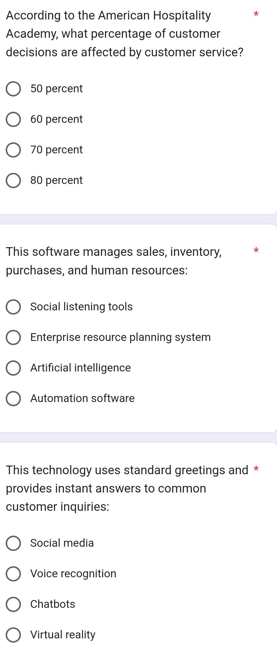 According to the American Hospitality
Academy, what percentage of customer
decisions are affected by customer service?
50 percent
60 percent
70 percent
80 percent
This software manages sales, inventory, *
purchases, and human resources:
Social listening tools
Enterprise resource planning system
Artificial intelligence
Automation software
This technology uses standard greetings and *
provides instant answers to common
customer inquiries:
Social media
Voice recognition
Chatbots
Virtual reality