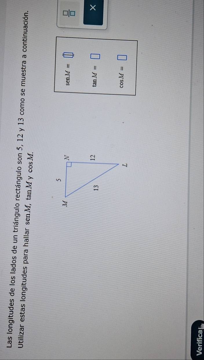 Las longitudes de los lados de un triángulo rectángulo son 5, 12 y 13 como se muestra a continuación. 
Utilizar estas longitudes para hallar senM, , tan M y cos M.
sen M=□
 □ /□  
tan M=□
×
cos M=□
Verifical