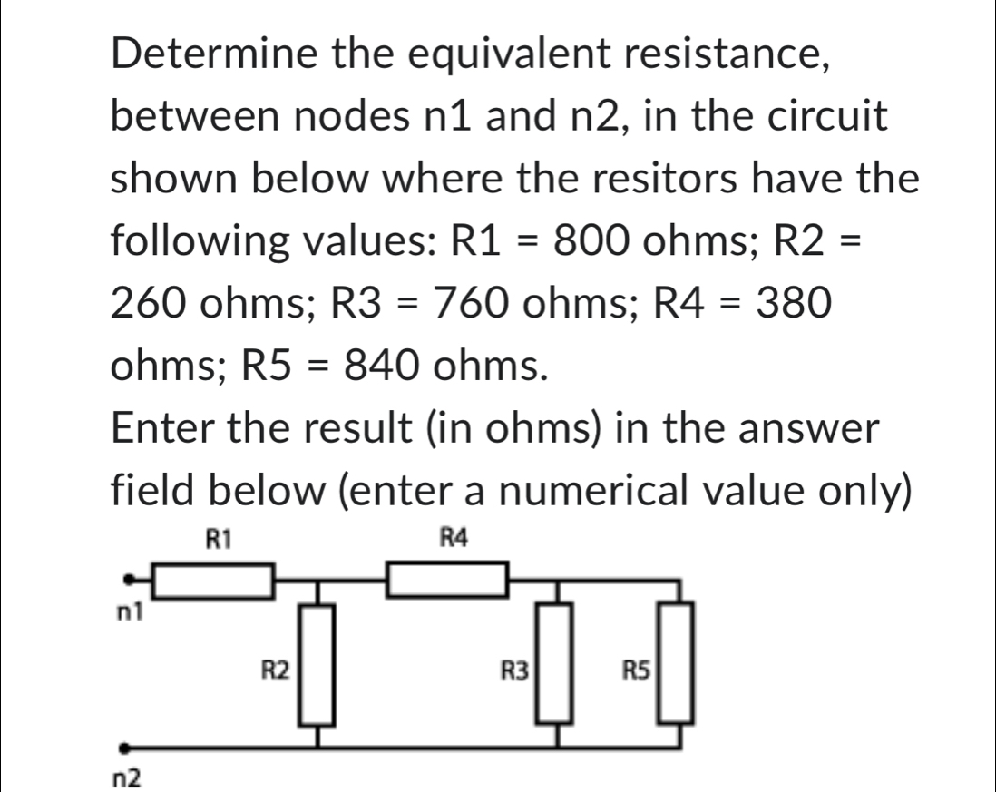 Determine the equivalent resistance, 
between nodes n1 and n2, in the circuit 
shown below where the resitors have the 
following values: R1=800 ohms; R2=
260 ohms; R3=760 ohms; R4=380
ohms; R5=840 ohms. 
Enter the result (in ohms) in the answer 
field below (enter a numerical value only)
R1
R4
n1
R2
R3 R5
n2