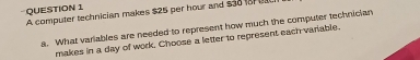 A computer technician makes $25 per hour and $3817
a. What variables are needed to represent how much the computer technician 
makes in a day of work. Choose a letter to represent each variable.