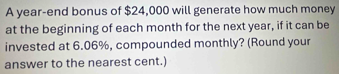 A year -end bonus of $24,000 will generate how much money 
at the beginning of each month for the next year, if it can be 
invested at 6.06%, compounded monthly? (Round your 
answer to the nearest cent.)