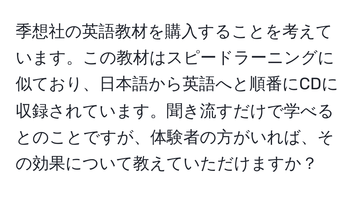 季想社の英語教材を購入することを考えています。この教材はスピードラーニングに似ており、日本語から英語へと順番にCDに収録されています。聞き流すだけで学べるとのことですが、体験者の方がいれば、その効果について教えていただけますか？