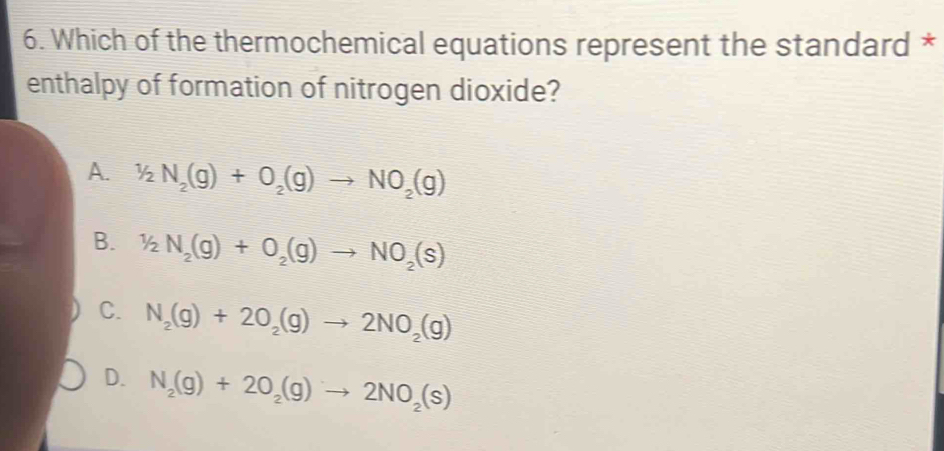 Which of the thermochemical equations represent the standard *
enthalpy of formation of nitrogen dioxide?
A. 1/2N_2(g)+O_2(g)to NO_2(g)
B. 1/2N_2(g)+O_2(g)to NO_2(s)
C. N_2(g)+2O_2(g)to 2NO_2(g)
D. N_2(g)+2O_2(g)to 2NO_2(s)