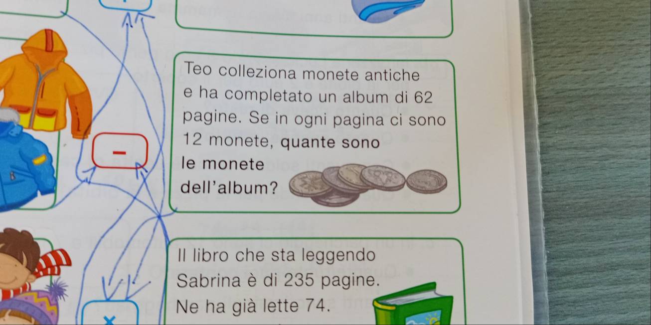 Teo colleziona monete antiche 
e ha completato un album di 62
pagine. Se in ogni pagina ci sono
12 monete, quante sono 
le monete 
dell'album? 
Il libro che sta leggendo 
Sabrina è di 235 pagine. 
Ne ha già lette 74.