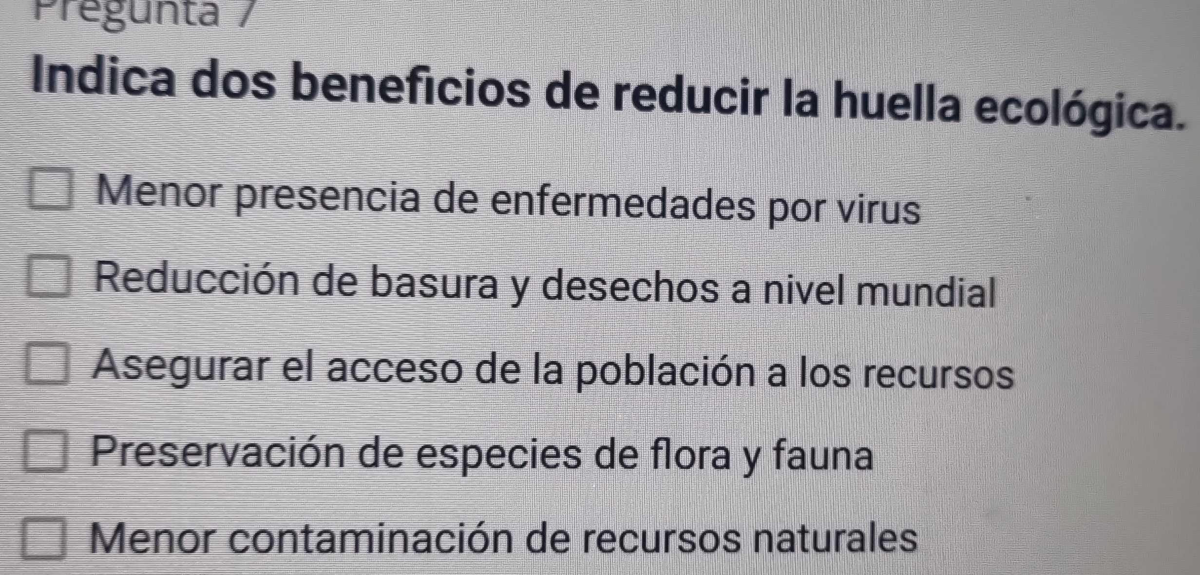 Prégunta /
Indica dos beneficios de reducir la huella ecológica.
Menor presencia de enfermedades por virus
Reducción de basura y desechos a nivel mundial
Asegurar el acceso de la población a los recursos
Preservación de especies de flora y fauna
Menor contaminación de recursos naturales