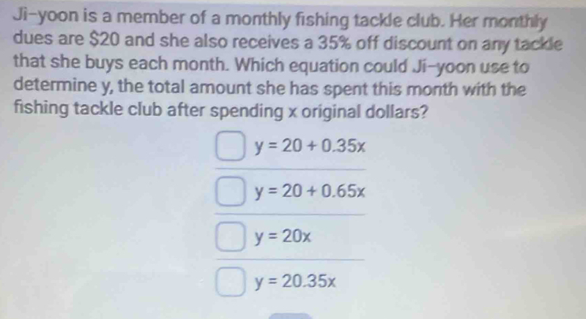 Ji-yoon is a member of a monthly fishing tackle club. Her monthly
dues are $20 and she also receives a 35% off discount on any tackle
that she buys each month. Which equation could Ji-yoon use to
determine y, the total amount she has spent this month with the
fishing tackle club after spending x original dollars?
y=20+0.35x
y=20+0.65x
y=20x
y=20.35x