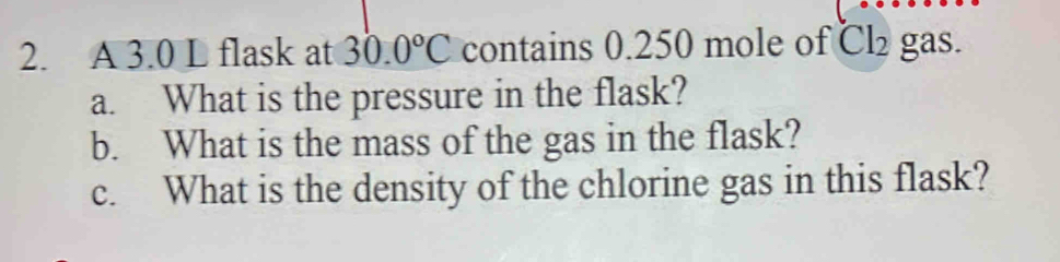 A 3.0 L flask at 30.0°C contains 0.250 mole of Cl₂ gas. 
a. What is the pressure in the flask? 
b. What is the mass of the gas in the flask? 
c. What is the density of the chlorine gas in this flask?