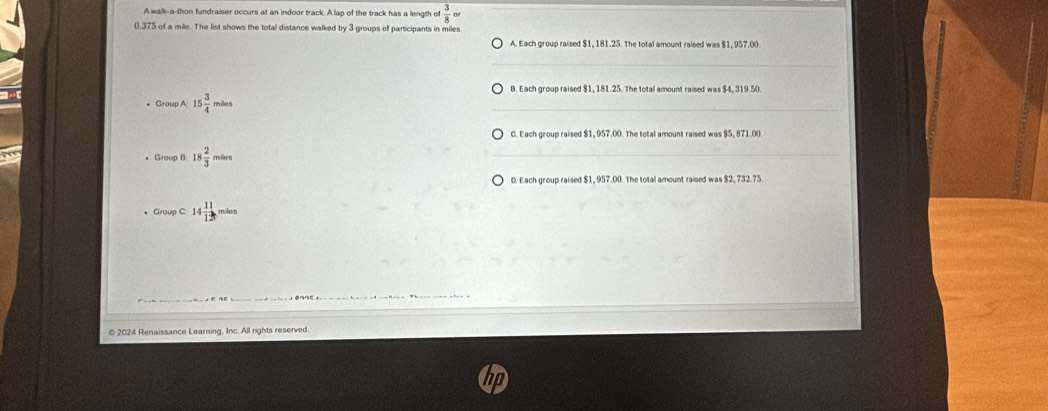 A walk-a-thon fundraiser occurs at an indoor track. A lap of the track has a length of  3/8 circ
0,375 of a mile. The list shows the total distance walked by 3 groups of participants in miles.
A. Each group raised $1, 181.25. The total amount raised was $1, 957.00.
B. Each group raised $1, 181.25. The total amount raised was $4, 319.50
* Group A 15 3/4 miles
C. Each group raised $1, 957.00. The total amount raised was $5, 871.00
Group B: 18 2/3 miles
D. Each group raised $1, 957.00. The total amount raised was $2, 732.75.
Group C: 14 11/12 miles
© 2024 Renaissance Learning, Inc. All rights reserved.