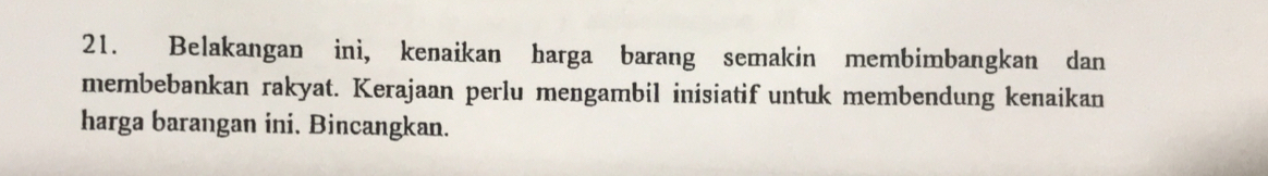 Belakangan ini, kenaikan harga barang semakin membimbangkan dan 
membebankan rakyat. Kerajaan perlu mengambil inisiatif untuk membendung kenaikan 
harga barangan ini. Bincangkan.