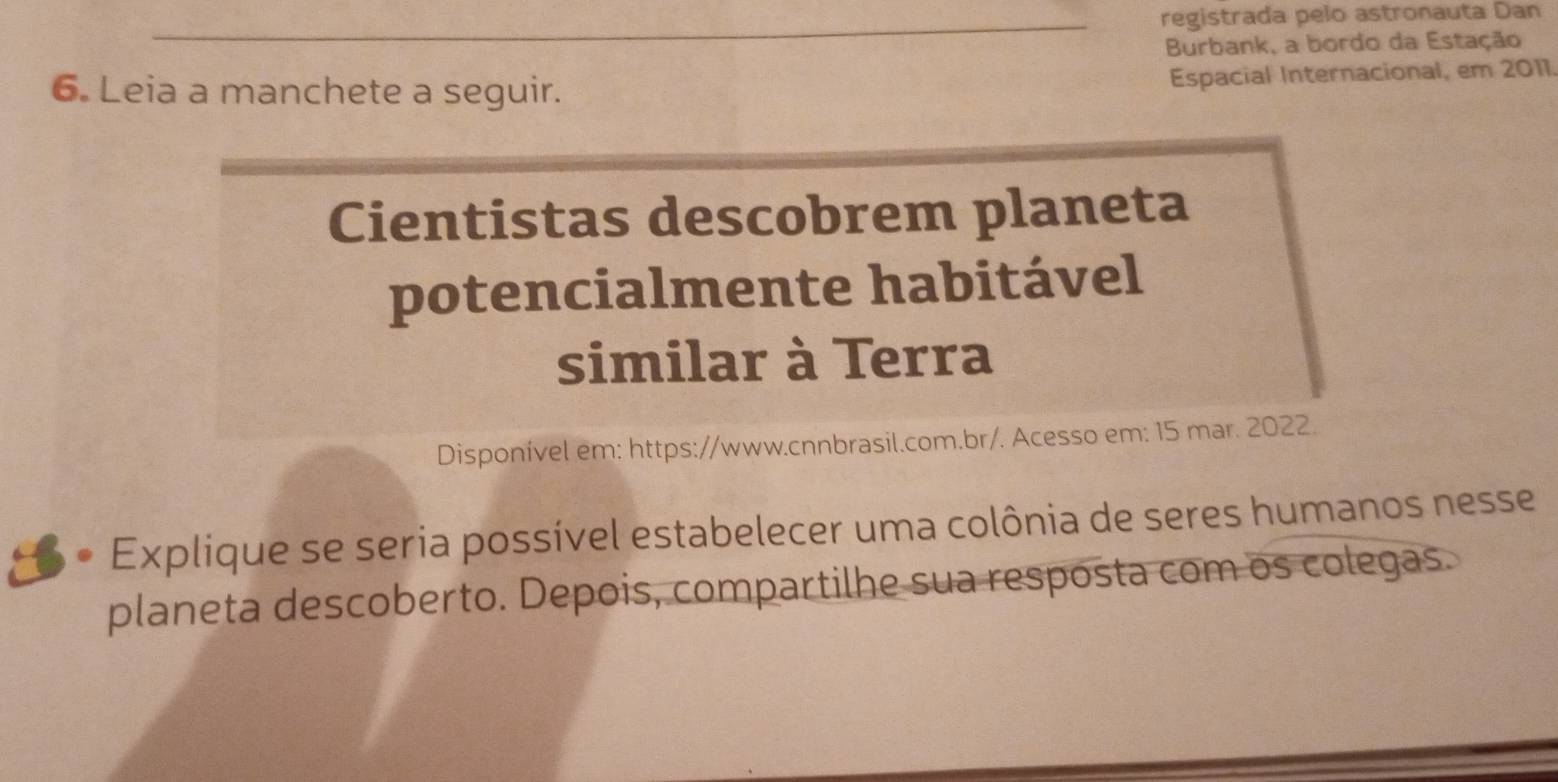 registrada pelo astronauta Dan 
Burbank, a bordo da Estação 
6. Leia a manchete a seguir. 
Espacial Internacional, em 2011 
Cientistas descobrem planeta 
potencialmente habitável 
similar à Terra 
Disponível em: https://www.cnnbrasil.com.br/. Acesso em: 15 mar. 2022. 
Explique se seria possível estabelecer uma colônia de seres humanos nesse 
planeta descoberto. Depois, compartilhe sua resposta com os colegas.