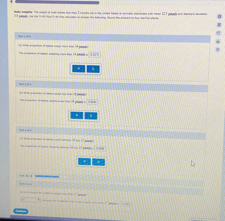 Baby weights: The weight of male babies less than 2 months old in the United States is normally distributed with mean 12.3 pounds and standard deviation
3.8 pounds. Use the 11-8 13 Plus/TI- 84 Plus calculator to answer the following. Round the answers to four decimal places 
Part 1 of 4 
olk 
(a) What proportion of babies weigh more than 14 pounds? 
The proportion of bables weighing more than 14 pounds is 0.3273
× 5
Part 2 of 4 
(b) What proportion of bables weigh less than 16 pound? 
The proportion of bables weighing less than 16 pounds is 0.8345
× 5
Part 3 of 4 
(c) What proportion of babies weigh between 10 and 15 pounds? 
The proportion of bables weighing between 10 and 15 pounds is 0.4889
× 5
Part: 3 / 4 
Fart 4 of 4 
(d) Is it unusual for a baby to weigh more than V pounds
fer because the probability that a saby waighs more than 1^- pounda 0 1031
Continus