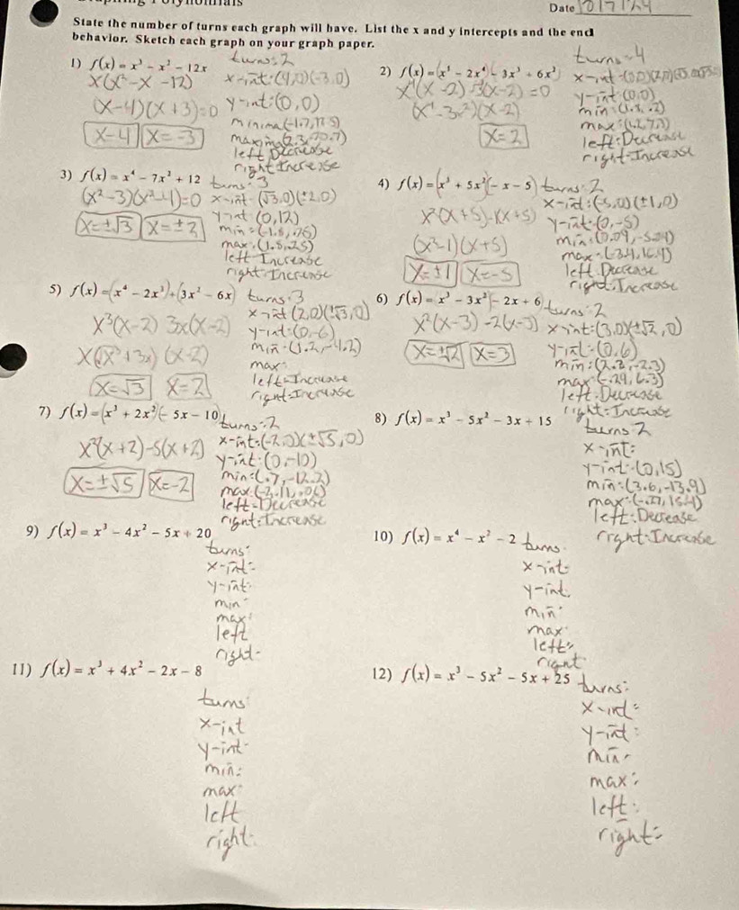 Date 
_ 
State the number of turns each graph will have. List the x and y intercepts and the enc 
behavior. Sketch each graph on your graph paper. 
D) f(x)=x^3-x^2-12x f(x)=(x^5-2x^4)-3x^3+6x^2
2) 
3) f(x)=x^4-7x^2+12 4) f(x)=(x^3+5x^2)(-x-5)
5) f(x)=(x^4-2x^1)+(3x^2-6x
6) f(x)=x^3-3x^2-2x+6
7) f(x)=(x^3+2x^2)(-5x-10) 8) f(x)=x^3-5x^2-3x+15
9) f(x)=x^3-4x^2-5x+20
10) f(x)=x^4-x^2-2
11) f(x)=x^3+4x^2-2x-8 12) f(x)=x^3-5x^2-5x+25