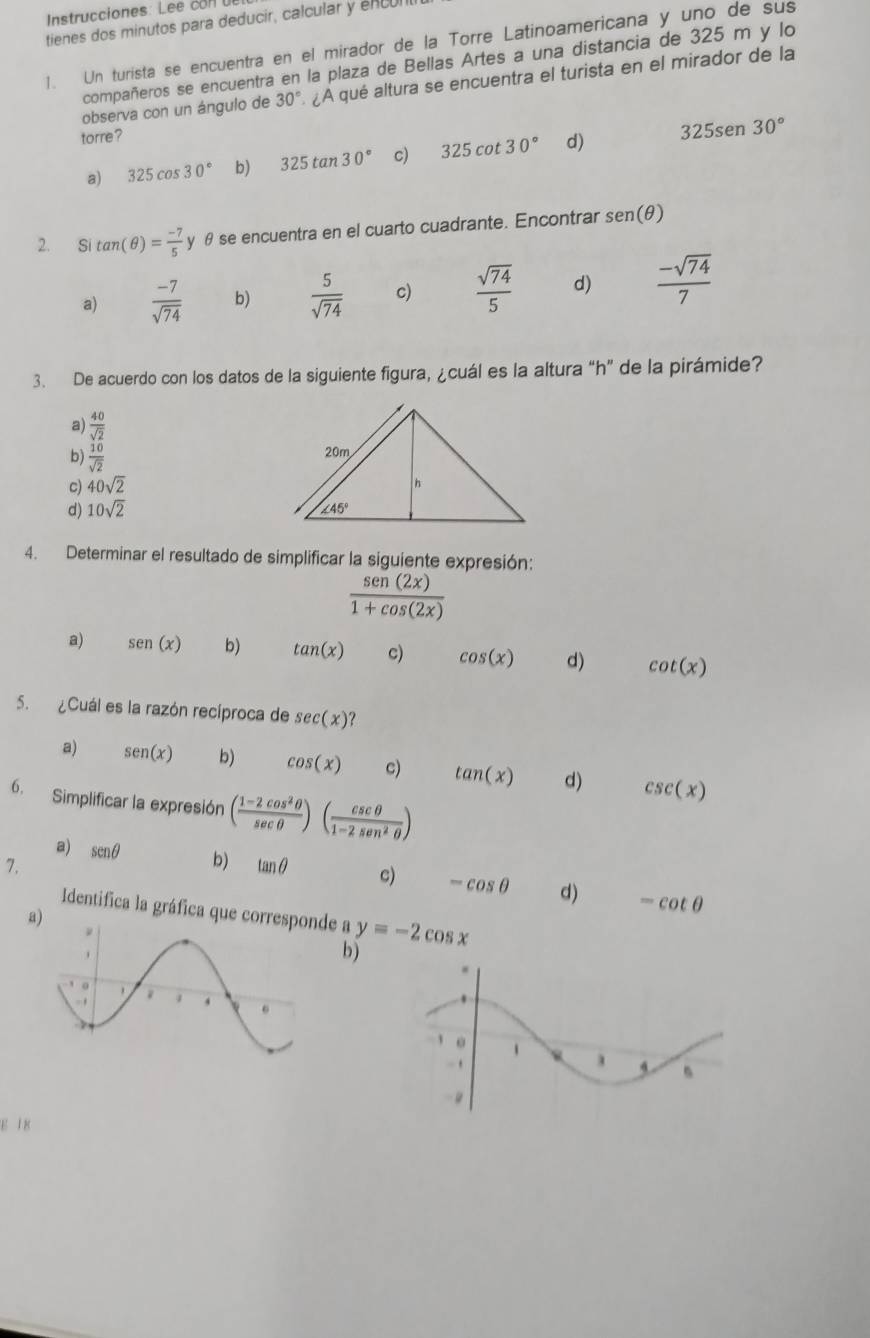 Instrucciones: Lee con U
tienes dos minutos para deducir, calcular y encul
1. Un turista se encuentra en el mirador de la Torre Latinoamericana y uno de sus
compañeros se encuentra en la plaza de Bellas Artes a una distancia de 325 m y lo
observa con un ángulo de 30° ¿A qué altura se encuentra el turista en el mirador de la
torre?
a) 325cos 30° b) 325tan 30° c) 325cot 30° d) 325sen 30°
2. S tan (θ )= (-7)/5  y θ se encuentra en el cuarto cuadrante. Encontrar sen (θ )
a)  (-7)/sqrt(74)  b)  5/sqrt(74)  c)  sqrt(74)/5  d)  (-sqrt(74))/7 
3. De acuerdo con los datos de la siguiente figura, ¿cuál es la altura “h” de la pirámide?
a)  40/sqrt(2) 
b)  10/sqrt(2) 
c) 40sqrt(2)
d) 10sqrt(2)
4. Determinar el resultado de simplificar la siguiente expresión:
 sen (2x)/1+cos (2x) 
a) sen (x) b) tan (x) c) cos (x) d) cot (x)
5. ¿Cuál es la razón recíproca de sec (x)
a) sen (x) b) cos (x) c) tan (x) d) csc (x)
6. Simplificar la expresión ( (1-2cos^2θ )/sec θ  )( csc θ /1-2sec^2θ  )
7.
a) sen θ b) tan θ c) -cos θ d) -cot θ
Identifica la gráfica que ce a y=-2cos x
a
b)
E 1 8