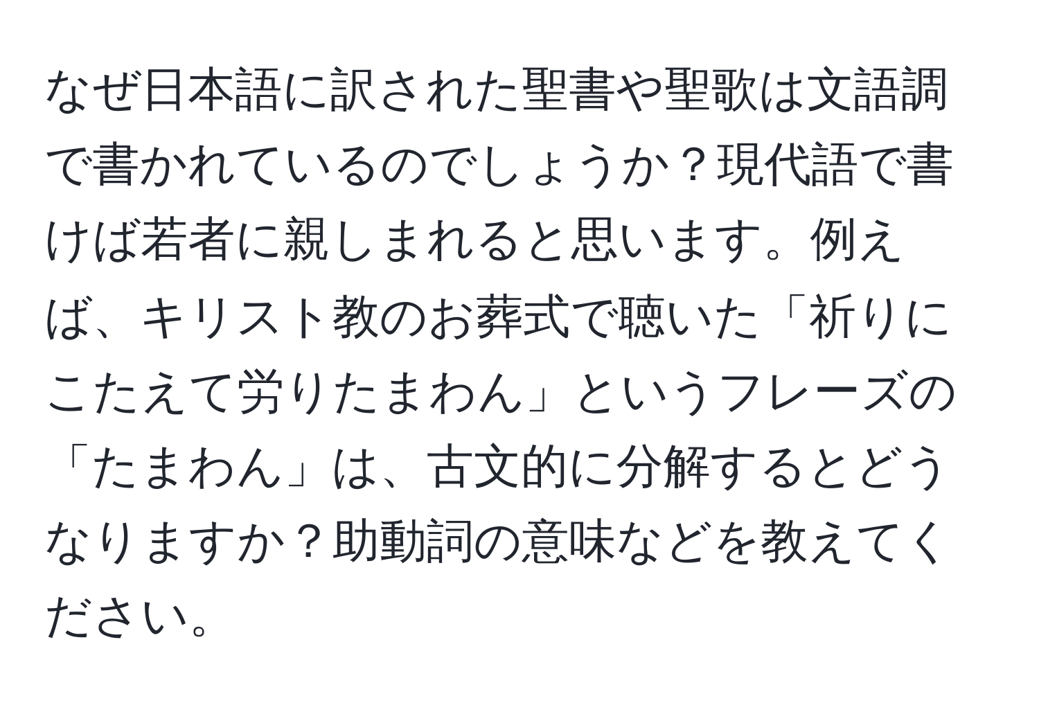 なぜ日本語に訳された聖書や聖歌は文語調で書かれているのでしょうか？現代語で書けば若者に親しまれると思います。例えば、キリスト教のお葬式で聴いた「祈りにこたえて労りたまわん」というフレーズの「たまわん」は、古文的に分解するとどうなりますか？助動詞の意味などを教えてください。