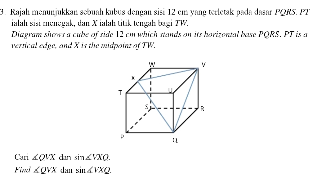 Rajah menunjukkan sebuah kubus dengan sisi 12 cm yang terletak pada dasar PQRS. PT
ialah sisi menegak, dan X ialah titik tengah bagi TW. 
Diagram shows a cube of side 12 cm which stands on its horizontal base PQRS. PT is a 
vertical edge, and X is the midpoint of TW. 
Cari ∠ QVX dan sin ∠ VXQ. 
Find ∠ QVX dan sin ∠ VXQ.