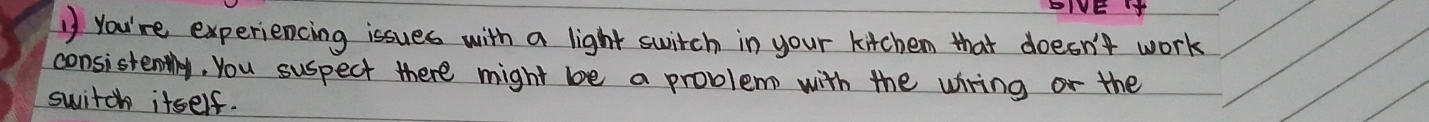 EIVE 
1 You're experiencing issues with a light switch in your kitchen that doesn't work 
consistently. You suspect there might be a problem with the wring or the 
switch itself.