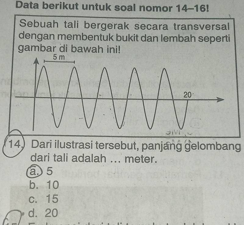 Data berikut untuk soal nomor 14-16!
Sebuah tali bergerak secara transversal
dengan membentuk bukit dan lembah seperti
gambar di bawah ini!
14 Dari ilustrasi tersebut, panjang gelombang
dari tali adalah ... meter.
a5
b. 10
c. 15
d. 20