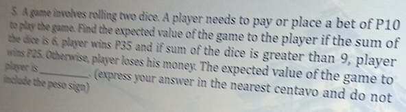 A game involves rolling two dice. A player needs to pay or place a bet of P10
to play the game. Find the expected value of the game to the player if the sum of 
the dice is 6, player wins P35 and if sum of the dice is greater than 9, player 
player is wins P25. Otherwise, player loses his money. The expected value of the game to 
include the peso sign) 
(express your answer in the nearest centavo and do not