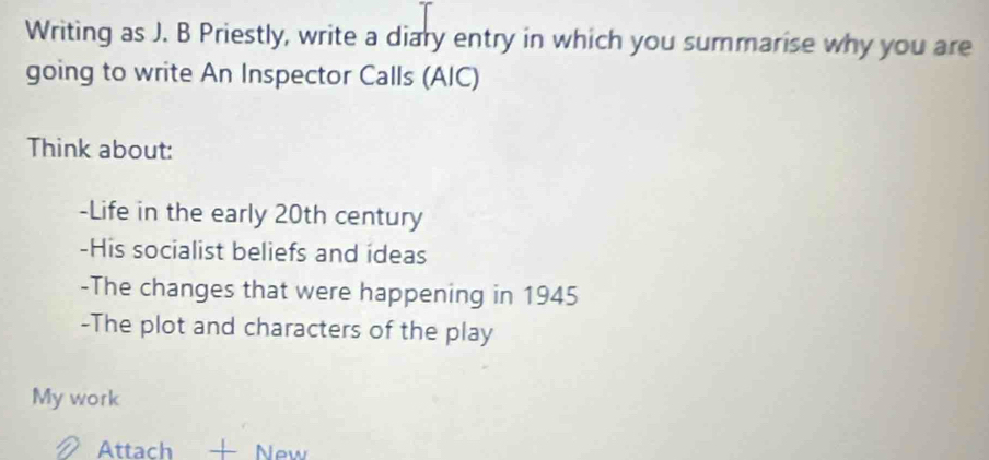 Writing as J. B Priestly, write a diary entry in which you summarise why you are 
going to write An Inspector Calls (AIC) 
Think about: 
-Life in the early 20th century 
-His socialist beliefs and ideas 
-The changes that were happening in 1945 
-The plot and characters of the play 
My work 
Attach — New