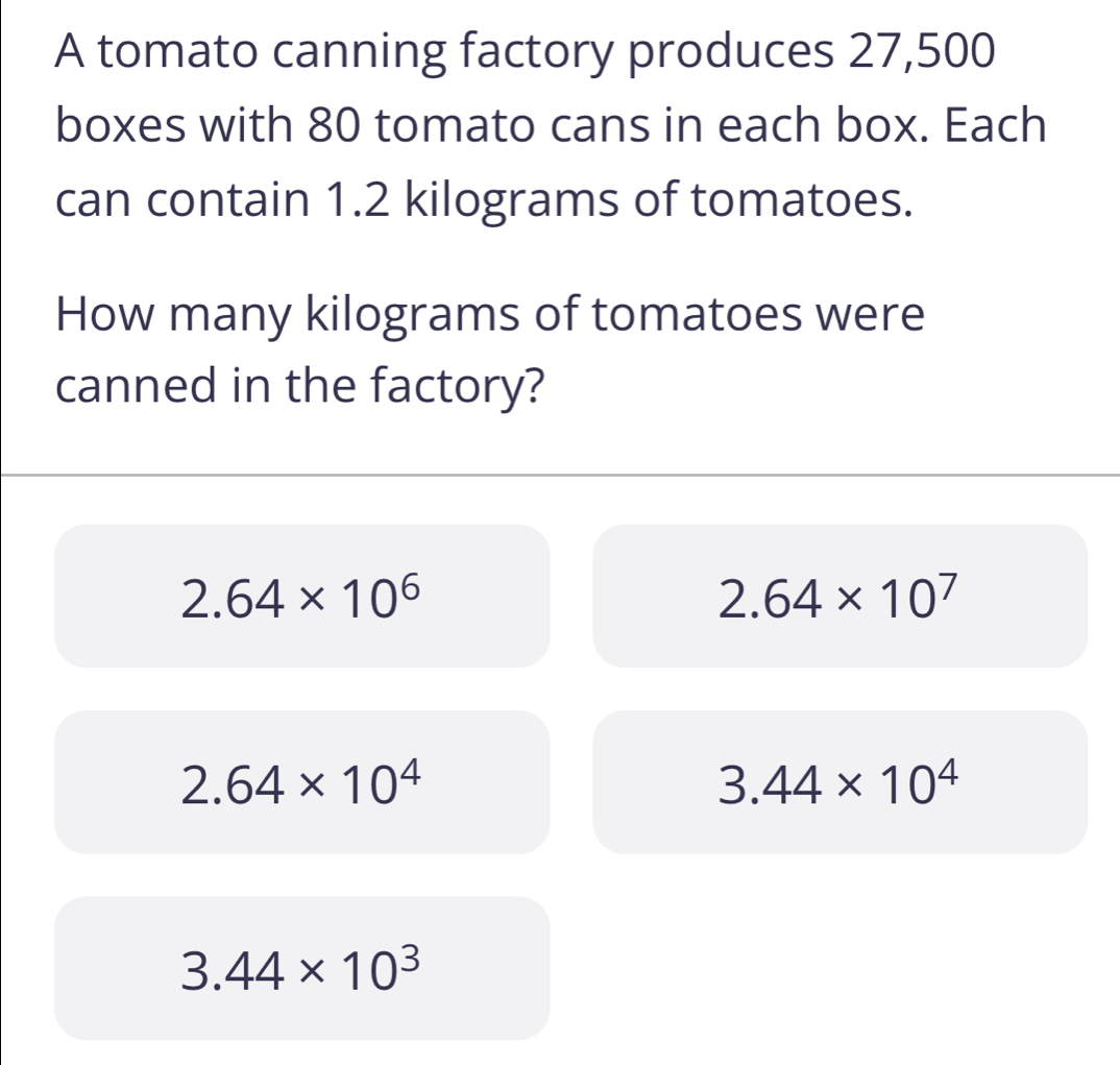 A tomato canning factory produces 27,500
boxes with 80 tomato cans in each box. Each
can contain 1.2 kilograms of tomatoes.
How many kilograms of tomatoes were
canned in the factory?
2.64* 10^6
2.64* 10^7
2.64* 10^4
3.44* 10^4
3.44* 10^3