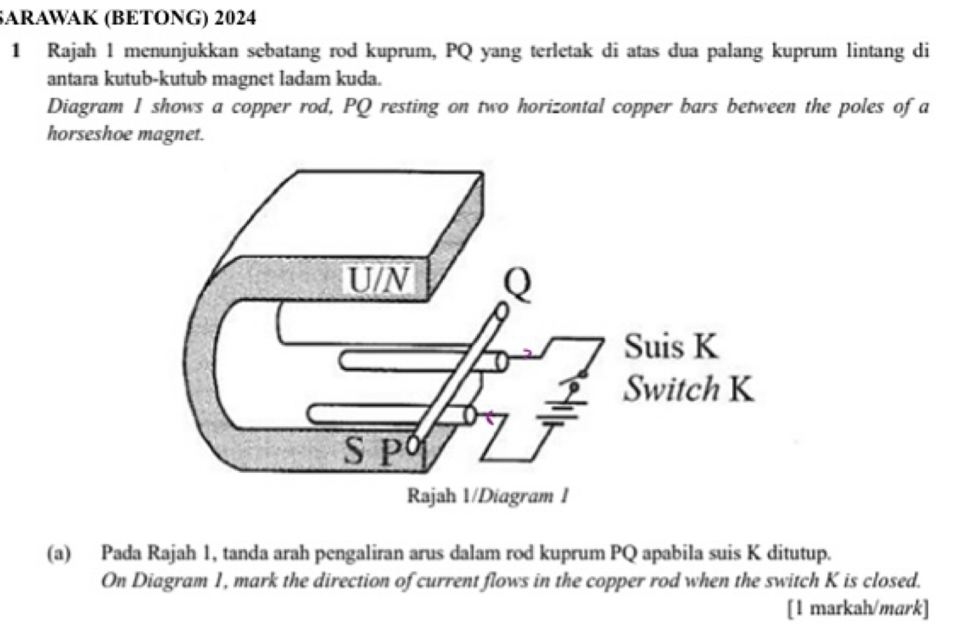 SARAWAK (BETONG) 2024 
1 Rajah l menunjukkan sebatang rod kuprum, PQ yang terletak di atas dua palang kuprum lintang di 
antara kutub-kutub magnet ladam kuda. 
Diagram I shows a copper rod, PQ resting on two horizontal copper bars between the poles of a 
horseshoe magnet. 
(a) Pada Rajah 1, tanda arah pengaliran arus dalam rod kuprum PQ apabila suis K ditutup. 
On Diagram 1, mark the direction of current flows in the copper rod when the switch K is closed. 
[1 markah/mark]