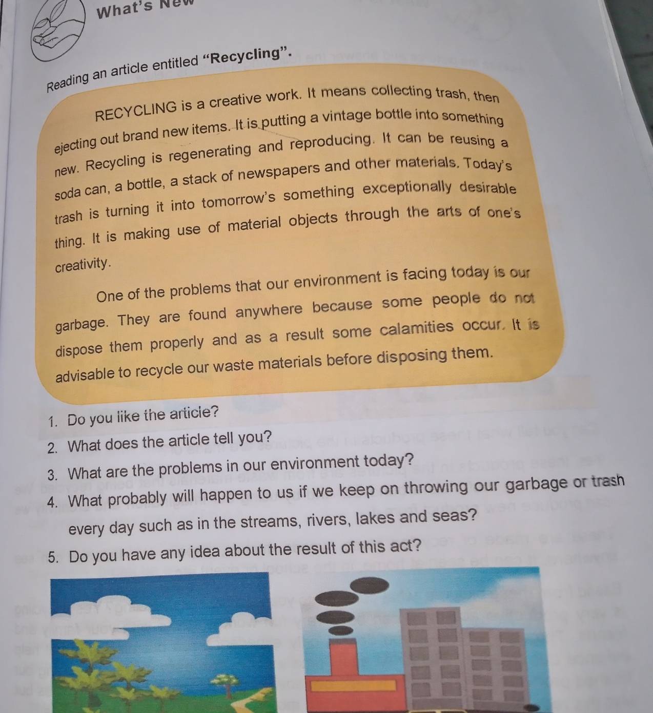 What's New 
Reading an article entitled “Recycling”. 
RECYCLING is a creative work. It means collecting trash, then 
ejecting out brand new items. It is putting a vintage bottle into something 
new. Recycling is regenerating and reproducing. It can be reusing a 
soda can, a bottle, a stack of newspapers and other materials. Today's 
trash is turning it into tomorrow's something exceptionally desirable 
thing. It is making use of material objects through the arts of one's 
creativity. 
One of the problems that our environment is facing today is our 
garbage. They are found anywhere because some people do not 
dispose them properly and as a result some calamities occur. It is 
advisable to recycle our waste materials before disposing them. 
1. Do you like the article? 
2. What does the article tell you? 
3. What are the problems in our environment today? 
4. What probably will happen to us if we keep on throwing our garbage or trash 
every day such as in the streams, rivers, lakes and seas? 
5. Do you have any idea about the result of this act?