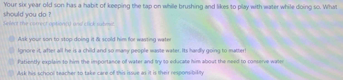 Your six year old son has a habit of keeping the tap on while brushing and likes to play with water while doing so. What
should you do ?
Select the correct option(s) and click submit
Ask your son to stop doing it & scold him for wasting water
Ignore it, after all he is a child and so many people waste water. Its hardly going to matter
Patiently explain to him the importance of water and try to educate him about the need to conserve wate
Ask his school teacher to take care of this issue as it is their responsibility