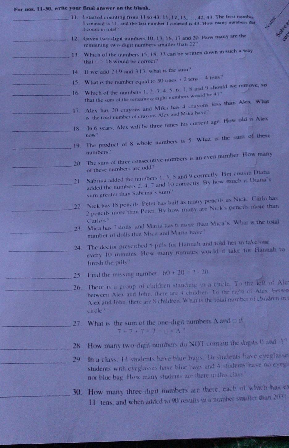 For nos. 11-30, write your final answer on the blank.
_11. I started counting from 11 to 43: 11, 12, 13, .., 42, 43. The first numbe
I counted is 11, and the last number I counted is 43. How many numbers dit
I count in total"
_12. Given two-dight numbers 10, 13, 16, 17 and 20. How many are the
cor
remaining two dight numbers smaller than 22?
_13. Which of the numbers 15, 18, 33 can be written down in such a way
that 1010 6 would be correct?
_14. If we add 219 and 313, what is the sum?
_15. What is the number equal to 30 ones + 2 tens 4 tens?
_16. Which of the numbers 1. 2. 3. 4. 5. 6. 7. 8 and 9 should we remove, so
that the sum of the remaning erght numbers would be 41?
_
17. Alex has 20 crayons and Mika has 4 crayons less than Alex What
is the total number of cravons Alex and Mika have?
_
18. In 6 years, Alex will be three times his current age. How old is Alex
now
_
19. The product of 8 whole numbers is 5. What is the sum of these
numbers?
_
20 The sum of three consecutive numbers is an even number How many
of these numbers are odd?
21 Sabrina added the numbers 1, 3, 5 and 9 correctly Her cousi Diana
_added the numbers 2. 4. 7 and 10 correctly By how much is Diana's
sum greater than Sabrina's sum'
22 Nick has 18 pencils. Peter has half as many pencils as Nick. Carlo has
_2 pencils more than Peter. By how many are Nick's pencils more than
Carlos 
_
23. Mica has 7 dolls and Maria has 6 more than Mica's. What is the total
number of dolls that Mica and Maria have?
24. The doctor prescribed 5 pills for Hannah and told her to take one
_every 10 minutes. How many minutes would it take for Hannah to
finsh the pills '
_25 Find the missing number 60+20=?-20
_26. There is a group of children standing in a circle. To the left of Aler
between Alex and John, there are 4 children. To the right of Alex, betwe
Alex and John there are 8 children. What is the total number of children in
circle
_27. What is the sum of the one-digit numbers A and  f
7+7+7+7c* △°
_28. How many two-digit numbers do NOT contain the digits 0 and 1
_
29. In a class, 14 students have blue bags, 16 students have eyeglasse
students with eyeglasses have blue bags and 4 students have no eyegl
nor blue bag. How many students are there in this class"
_
30. How many three-digit numbers are there, each of which has et
11 tens, and when added to 90 results in a number smaller than 203