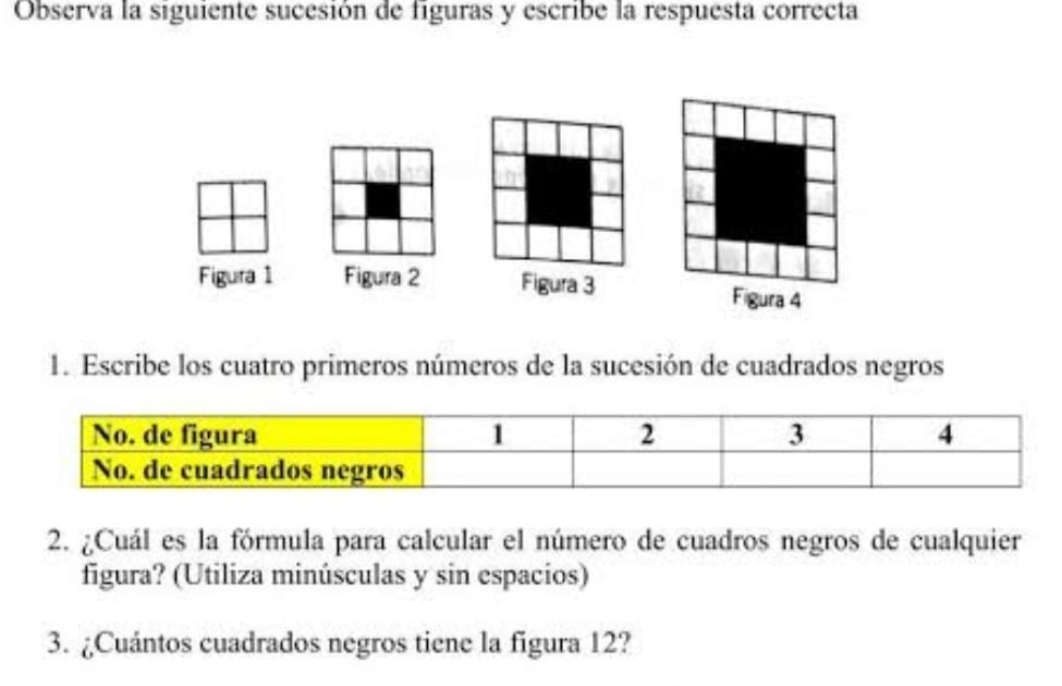 Observa la siguiente sucesión de figuras y escribe la respuesta correcta 
Figura 1 Figura 2 Figura 3 Figura 4 
1. Escribe los cuatro primeros números de la sucesión de cuadrados negros 
2. ¿Cuál es la fórmula para calcular el número de cuadros negros de cualquier 
figura? (Utiliza minúsculas y sin espacios) 
3. ¿Cuántos cuadrados negros tiene la figura 12?