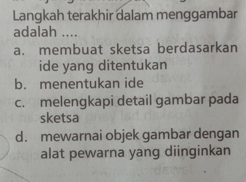 Langkah terakhir dalam menggambar
adalah ....
a. membuat sketsa berdasarkan
ide yang ditentukan
b. menentukan ide
c. melengkapi detail gambar pada
sketsa
d. mewarnai objek gambar dengan
alat pewarna yang diinginkan