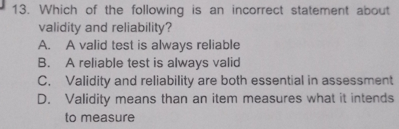 Which of the following is an incorrect statement about
validity and reliability?
A. A valid test is always reliable
B. A reliable test is always valid
C. Validity and reliability are both essential in assessment
D. Validity means than an item measures what it intends
to measure