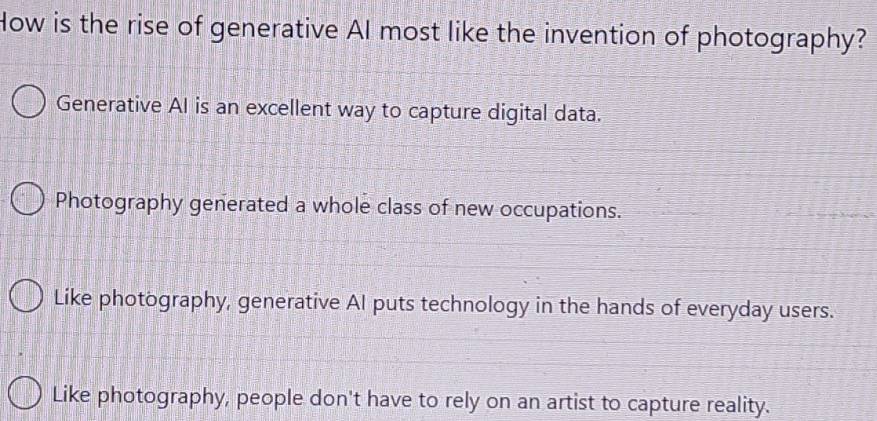 How is the rise of generative AI most like the invention of photography?
Generative AI is an excellent way to capture digital data.
Photography generated a whole class of new occupations.
Like photography, generative AI puts technology in the hands of everyday users.
Like photography, people don't have to rely on an artist to capture reality.