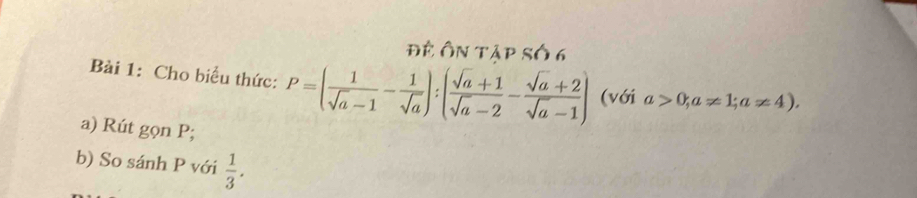 Đề Ôn tập số 6 
Bài 1: Cho biểu thức: P=( 1/sqrt(a)-1 - 1/sqrt(a) ):( (sqrt(a)+1)/sqrt(a)-2 - (sqrt(a)+2)/sqrt(a)-1 ) (với a>0; a!= 1; a!= 4), 
a) Rút gọn P; 
b) So sánh P với  1/3 .