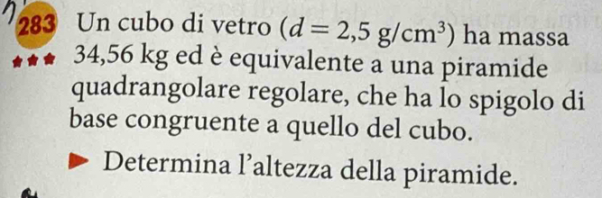 283 Un cubo di vetro (d=2,5g/cm^3) ha massa
34,56 kg ed è equivalente a una piramide 
quadrangolare regolare, che ha lo spigolo di 
base congruente a quello del cubo. 
Determina l’altezza della piramide.