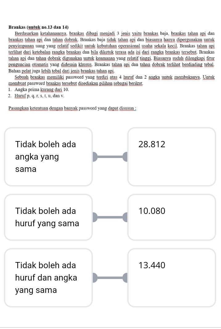 Brankas (untuk no. 13 dan 14)
Berdasarkan ketahanannya, brankas dibagi menjadi 3 jenis yaitu brankas baja, brankas tahan api dan
brankas tahan api dan tahan dobrak. Brankas baja tidak tahan api dan biasanya hanya dipergunakan untuk
penyimpanan uang yang relatif sedikit untuk kebutuhan operasional usaha sekala kecil. Brankas tahan api
terlihat dari ketebalan rangka brankas dan bila diketuk terasa ada isi dari rangka brankas tersebut. Brankas
tahan api dan tahan dobrak digunakan untuk keamanan yang relatif tinggi. Biasanya sudah dilengkapi fitur
penguncian otomatis yang didesain khusus. Brankas tahan api dan tahan dobrak terlihat berdinding tebal.
Bahan pelat juga lebih tebal dari jenis brankas tahan api.
Sebuah brankas memiliki password yang terdiri atas 4 huruf dan 2 angka untuk membukanya. Untuk
membuat password brankas tersebut disediakan pilihan sebagai berikut.
1. Angka prima kurang dari 10.
2. Huruf p, q, r, s, t, u, dan v.
Pasangkan ketentuan dengan banyak password yang dapat disusun :
Tidak boleh ada 28.812
angka yang
sama
Tidak boleh ada 10.080
huruf yang sama
Tidak boleh ada 13.440
huruf dan angka
yang sama