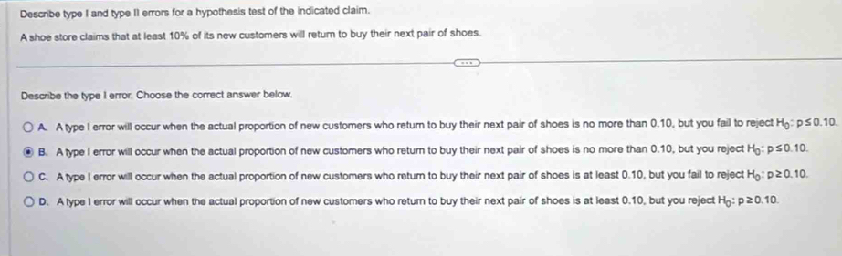 Describe type I and type II errors for a hypothesis test of the indicated claim.
A shoe store claims that at least 10% of its new customers will return to buy their next pair of shoes.
Describe the type I error. Choose the correct answer below,
A. A type I error will occur when the actual proportion of new customers who return to buy their next pair of shoes is no more than 0.10, but you fail to reject H_0:p≤ 0.10.
B. A type I error will occur when the actual proportion of new customers who return to buy their next pair of shoes is no more than 0.10, but you reject H_0:p≤ 0.10.
C. A type I error will occur when the actual proportion of new customers who return to buy their next pair of shoes is at least 0.10, but you fail to reject H_0:p≥ 0.10.
D. A type I error will occur when the actual proportion of new customers who return to buy their next pair of shoes is at least 0.10, but you reject H_0:p≥ 0.10.