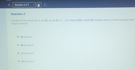 .and H(-1,-2). Triangle FGH is rotated 90° clockwise about G. In which quadrant is the
Triangle FGH has versices F(-3,4)G(2,0) i mage of point F?
A Guadront I
B Guadram II
C Quadram III
D Quadra m TV