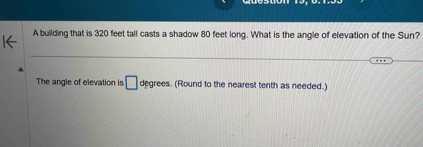 A building that is 320 feet tall casts a shadow 80 feet long. What is the angle of elevation of the Sun? 
The angle of elevation is □ degrees. (Round to the nearest tenth as needed.)