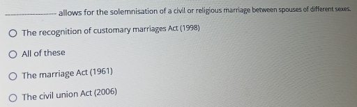 allows for the solemnisation of a civil or religious marriage between spouses of different sexes.
The recognition of customary marriages Act (1998)
All of these
The marriage Act (1961)
The civil union Act (2006)