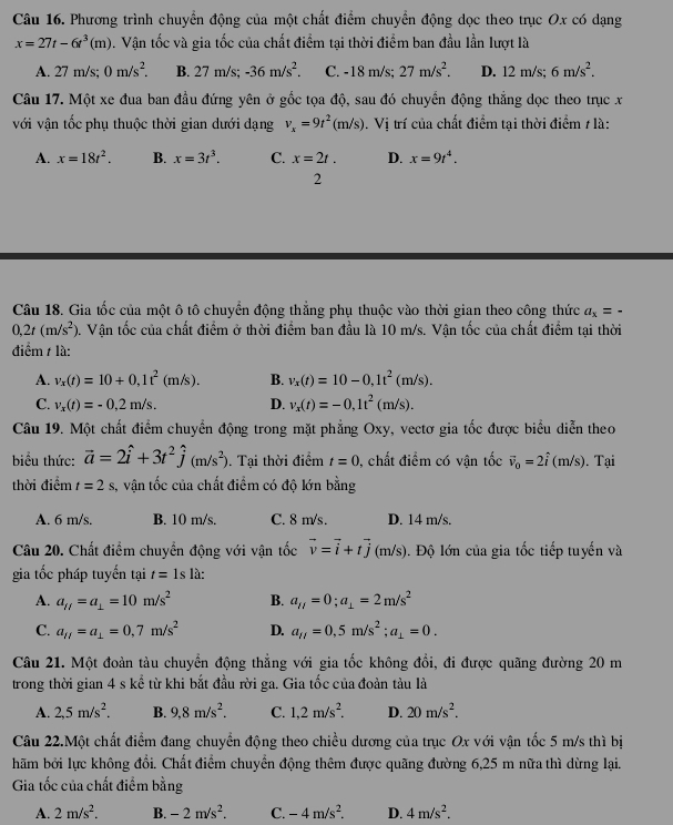 Phương trình chuyển động của một chất điểm chuyển động dọc theo trục Ox có dạng
x=27t-6t^3(m). Vận tốc và gia tốc của chất điểm tại thời điểm ban đầu lần lượt là
A. 27 m/s; 0m/s^2. B. 27 m/s; -36m/s^2. C. 18 8 m/s; 27m/s^2. D. 12m/s;6m/s^2.
Câu 17. Một xe đua ban đầu đứng yên ở gốc tọa độ, sau đó chuyển động thắng dọc theo trục x
với vận tốc phụ thuộc thời gian dưới dạng v_x=9t^2(m/s). V ị trí của chất điểm tại thời điểm 7 là:
A. x=18t^2. B. x=3t^3. C. x=2t. D. x=9t^4.
2
Câu 18. Gia tốc của một ô tô chuyển động thắng phụ thuộc vào thời gian theo công thức a_x=-
0,2t(m/s^2) 0. Vận tốc của chất điểm ở thời điểm ban đầu là 10 m/s. Vận tốc của chất điểm tại thời
điểm / là:
A. v_x(t)=10+0,1t^2(m/s). B. v_x(t)=10-0,1t^2(m/s).
C. v_x(t)=-0,2m/s. D. v_x(t)=-0,1t^2(m/s).
Câu 19. Một chất điểm chuyển động trong mặt phẳng Oxy, vectơ gia tốc được biểu diễn theo
biểu thức: vector a=2hat i+3t^2hat j(m/s^2). Tại thời điểm t=0 , chất điểm có vận tốc vector v_0=2hat i (m/s). Tại
thời điểm t=2s s, vận tốc của chất điểm có độ lớn bằng
A. 6 m/s. B. 10 m/s. C. 8 m/s. D. 14 m/s.
Câu 20. Chất điểm chuyển động với vận tốc vector v=vector i+tvector j(m/s) ). Độ lớn của gia tốc tiếp tuyến và
gia tốc pháp tuyến tại t=1s là:
A. a_f/=a_⊥ =10m/s^2 B. a_ij=0;a_⊥ =2m/s^2
C. a_H=a_⊥ =0,7m/s^2 D. a_H=0,5m/s^2;a_1=0.
Câu 21. Một đoàn tàu chuyển động thẳng với gia tốc không đổi, đi được quãng đường 20 m
trong thời gian 4 s kể từ khi bắt đầu rời ga. Gia tốc của đoàn tàu là
A. 2,5m/s^2. B. 9,8m/s^2. C. 1,2m/s^2. D. 20m/s^2.
Câu 22.Một chất điểm đang chuyển động theo chiều dương của trục Ox với vận tốc 5 m/s thì bị
hãm bởi lực không đổi. Chất điểm chuyển động thêm được quãng đường 6,25 m nữa thì dừng lại.
Gia tốc của chất điểm bằng
A. 2m/s^2. B. -2m/s^2. C. -4m/s^2. D. 4m/s^2.