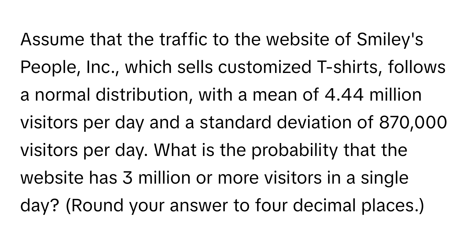 Assume that the traffic to the website of Smiley's People, Inc., which sells customized T-shirts, follows a normal distribution, with a mean of 4.44 million visitors per day and a standard deviation of 870,000 visitors per day. What is the probability that the website has 3 million or more visitors in a single day? (Round your answer to four decimal places.)