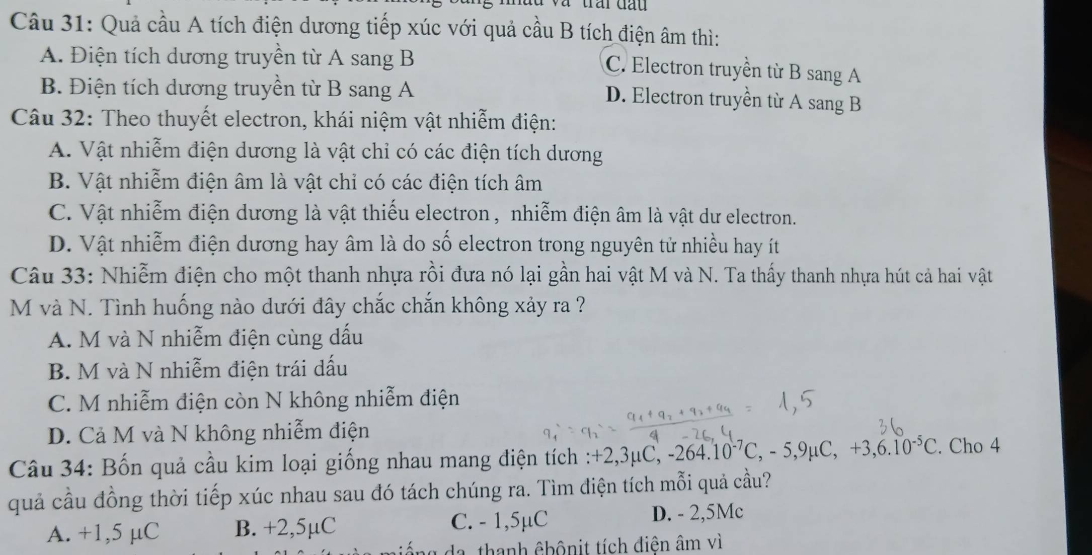 Quả cầu A tích điện dương tiếp xúc với quả cầu B tích điện âm thì:
A. Điện tích dương truyền từ A sang B
C. Electron truyền từ B sang A
B. Điện tích dương truyền từ B sang A
D. Electron truyền từ A sang B
Câu 32: Theo thuyết electron, khái niệm vật nhiễm điện:
A. Vật nhiễm điện dương là vật chỉ có các điện tích dương
B. Vật nhiễm điện âm là vật chỉ có các điện tích âm
C. Vật nhiễm điện dương là vật thiếu electron , nhiễm điện âm là vật dư electron.
D. Vật nhiễm điện dương hay âm là do số electron trong nguyên tử nhiều hay ít
Câu 33: Nhiễm điện cho một thanh nhựa rồi đưa nó lại gần hai vật M và N. Ta thấy thanh nhựa hút cả hai vật
M và N. Tình huống nào dưới đây chắc chắn không xảy ra ?
A. M và N nhiễm điện cùng dấu
B. M và N nhiễm điện trái dấu
C. M nhiễm điện còn N không nhiễm điện
D. Cả M và N không nhiễm điện
Câu 34: Bốn quả cầu kim loại giống nhau mang điện tích : +2,3μ 2,3mu C, -264.10^(-7)C, -5,9mu C, +3, 6.10^(-5)C. Cho 4
quả cầu đồng thời tiếp xúc nhau sau đó tách chúng ra. Tìm điện tích mỗi quả cầu?
C. - 1,5µC
A. +1,5 µC B. +2,5µC D. - 2,5Mc
da, thanh êbônit tích điện âm vì