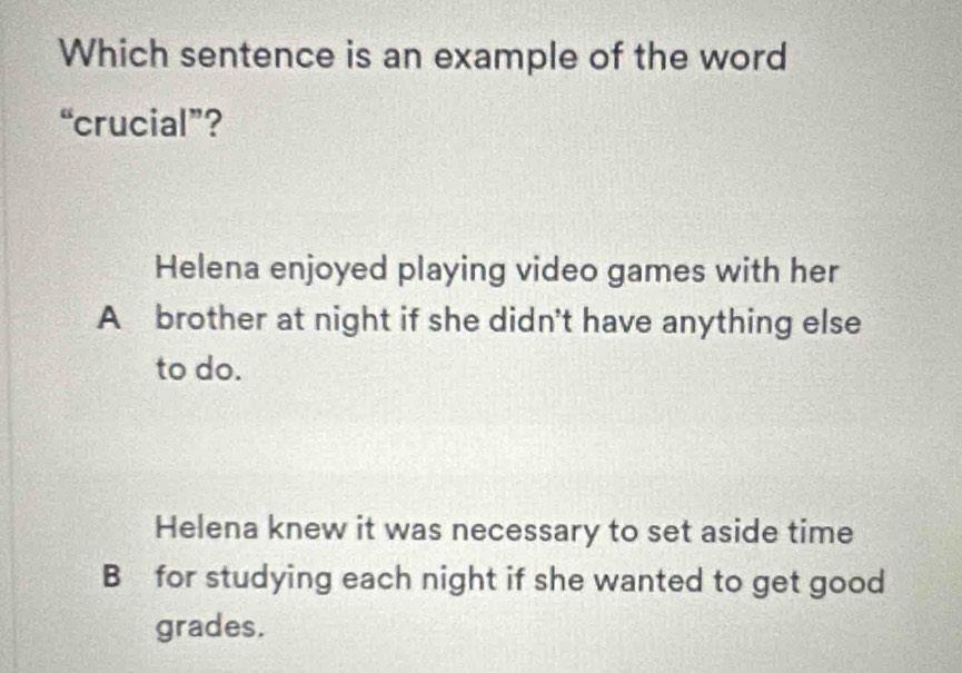 Which sentence is an example of the word
“crucial”?
Helena enjoyed playing video games with her
A brother at night if she didn't have anything else
to do.
Helena knew it was necessary to set aside time
B for studying each night if she wanted to get good
grades.