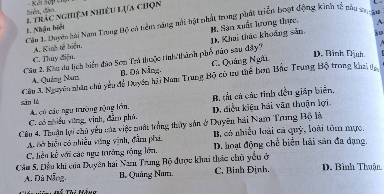 Kết hợp chạt
biển, đảo.
1. tráC nGHiệM NHIÈU LựA chọn
A
Câu 1. Duyên hải Nam Trung Bộ có tiềm năng nổi bật nhất trong phát triển hoạt động kinh tế nào sau 
1. Nhận biết
A. Kinh tế biển. B. Sản xuất lương thực.
D. Khai thác khoáng sản.
âu
A
C. Thủy điện.
D. Bình Định. I
Câu 2. Khu du lịch biển đảo Sơn Trà thuộc tinh/thành phố nào sau đây?
A. Quảng Nam. B. Đà Nẵng. C. Quảng Ngãi.
Câu 3. Nguyên nhân chủ yếu để Duyên hải Nam Trung Bộ có ưu thế hơn Bắc Trung Bộ trong khai thác
sản là
B. tất cả các tỉnh đều giáp biển.
A. có các ngư trường rộng lớn.
C. có nhiều vũng, vịnh, đầm phá. D. điều kiện hải văn thuận lợi.
Câu 4. Thuận lợi chủ yếu của việc nuôi trồng thủy sản ở Duyên hải Nam Trung Bộ là
B. có nhiều loài cá quý, loài tôm mực.
A. bờ biển có nhiều vũng vịnh, đầm phá.
D. hoạt động chế biến hải sản đa dạng.
C. liền kề với các ngư trường rộng lớn.
Câu 5. Dầu khí của Duyên hải Nam Trung Bộ được khai thác chủ yếu ở
A. Đà Nẵng. B. Quảng Nam. C. Bình Định.
D. Bình Thuận.
iác viên: Đỗ Thị Hằng