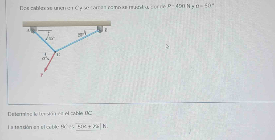 Dos cables se unen en C y se cargan como se muestra, donde P=490N v alpha =60°.
Determine la tensión en el cable BC.
La tensión en el cable BC es 504± 2% N.